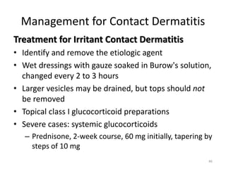 Management for Contact Dermatitis
Treatment for Irritant Contact Dermatitis
• Identify and remove the etiologic agent
• Wet dressings with gauze soaked in Burow's solution,
changed every 2 to 3 hours
• Larger vesicles may be drained, but tops should not
be removed
• Topical class I glucocorticoid preparations
• Severe cases: systemic glucocorticoids
– Prednisone, 2-week course, 60 mg initially, tapering by
steps of 10 mg
46

 