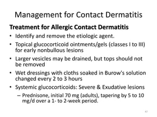 Management for Contact Dermatitis
Treatment for Allergic Contact Dermatitis
• Identify and remove the etiologic agent.
• Topical glucocorticoid ointments/gels (classes I to III)
for early nonbullous lesions
• Larger vesicles may be drained, but tops should not
be removed
• Wet dressings with cloths soaked in Burow's solution
changed every 2 to 3 hours
• Systemic glucocorticoids: Severe & Exudative lesions
– Prednisone, initial 70 mg (adults), tapering by 5 to 10
mg/d over a 1- to 2-week period.
47

 