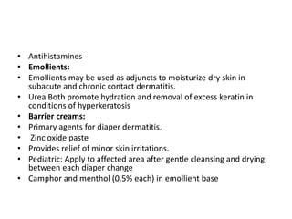 • Antihistamines
• Emollients:
• Emollients may be used as adjuncts to moisturize dry skin in
subacute and chronic contact dermatitis.
• Urea Both promote hydration and removal of excess keratin in
conditions of hyperkeratosis
• Barrier creams:
• Primary agents for diaper dermatitis.
• Zinc oxide paste
• Provides relief of minor skin irritations.
• Pediatric: Apply to affected area after gentle cleansing and drying,
between each diaper change
• Camphor and menthol (0.5% each) in emollient base

 