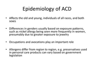 Epidemiology of ACD
• Affects the old and young, individuals of all races, and both
sexes
• Differences in genders usually based on exposure patterns,
such as nickel allergy being seen more frequently in women,
presumably due to greater exposure to jewelry
• Occupations and avocations play an important role
• Allergens differ from region to region, e.g. preservatives used
in personal care products can vary based on government
legislation

 