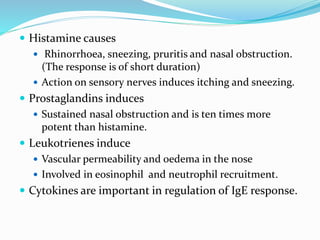  Histamine causes 
 Rhinorrhoea, sneezing, pruritis and nasal obstruction. 
(The response is of short duration) 
 Action on sensory nerves induces itching and sneezing. 
 Prostaglandins induces 
 Sustained nasal obstruction and is ten times more 
potent than histamine. 
 Leukotrienes induce 
 Vascular permeability and oedema in the nose 
 Involved in eosinophil and neutrophil recruitment. 
 Cytokines are important in regulation of IgE response. 
 