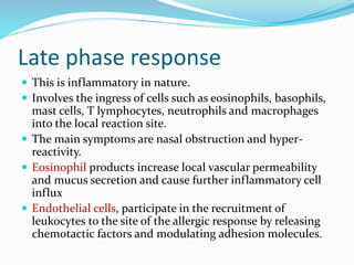 Late phase response 
 This is inflammatory in nature. 
 Involves the ingress of cells such as eosinophils, basophils, 
mast cells, T lymphocytes, neutrophils and macrophages 
into the local reaction site. 
 The main symptoms are nasal obstruction and hyper-reactivity. 
 Eosinophil products increase local vascular permeability 
and mucus secretion and cause further inflammatory cell 
influx 
 Endothelial cells, participate in the recruitment of 
leukocytes to the site of the allergic response by releasing 
chemotactic factors and modulating adhesion molecules. 
 