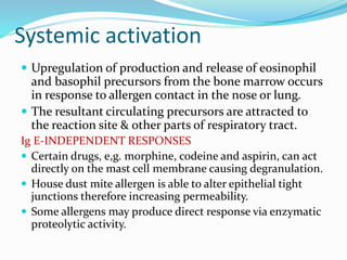 Systemic activation 
 Upregulation of production and release of eosinophil 
and basophil precursors from the bone marrow occurs 
in response to allergen contact in the nose or lung. 
 The resultant circulating precursors are attracted to 
the reaction site & other parts of respiratory tract. 
Ig E-INDEPENDENT RESPONSES 
 Certain drugs, e,g. morphine, codeine and aspirin, can act 
directly on the mast cell membrane causing degranulation. 
 House dust mite allergen is able to alter epithelial tight 
junctions therefore increasing permeability. 
 Some allergens may produce direct response via enzymatic 
proteolytic activity. 
 