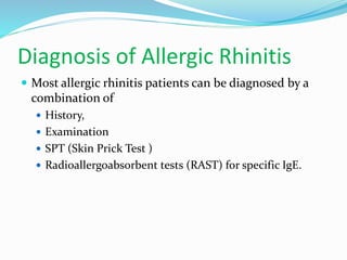 Diagnosis of Allergic Rhinitis 
 Most allergic rhinitis patients can be diagnosed by a 
combination of 
 History, 
 Examination 
 SPT (Skin Prick Test ) 
 Radioallergoabsorbent tests (RAST) for specific IgE. 
 
