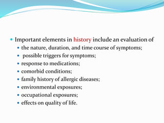  Important elements in history include an evaluation of 
 the nature, duration, and time course of symptoms; 
 possible triggers for symptoms; 
 response to medications; 
 comorbid conditions; 
 family history of allergic diseases; 
 environmental exposures; 
 occupational exposures; 
 effects on quality of life. 
 