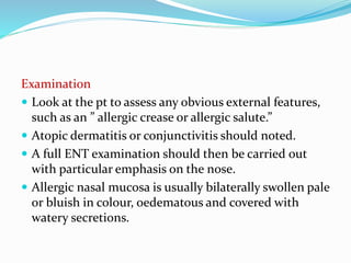 Examination 
 Look at the pt to assess any obvious external features, 
such as an ” allergic crease or allergic salute.” 
 Atopic dermatitis or conjunctivitis should noted. 
 A full ENT examination should then be carried out 
with particular emphasis on the nose. 
 Allergic nasal mucosa is usually bilaterally swollen pale 
or bluish in colour, oedematous and covered with 
watery secretions. 
 