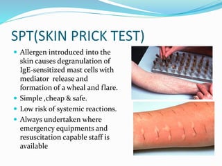 SPT(SKIN PRICK TEST) 
 Allergen introduced into the 
skin causes degranulation of 
IgE-sensitized mast cells with 
mediator release and 
formation of a wheal and flare. 
 Simple ,cheap & safe. 
 Low risk of systemic reactions. 
 Always undertaken where 
emergency equipments and 
resuscitation capable staff is 
available 
 