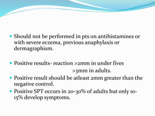  Should not be performed in pts on antihistamines or 
with severe eczema, previous anaphylaxis or 
dermagraphism. 
 Positive results- reaction >2mm in under fives 
>3mm in adults. 
 Positive result should be atleast 2mm greater than the 
negative control. 
 Positive SPT occurs in 20-30% of adults but only 10- 
15% develop symptoms. 
 