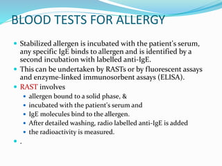 BLOOD TESTS FOR ALLERGY 
 Stabilized allergen is incubated with the patient's serum, 
any specific IgE binds to allergen and is identified by a 
second incubation with labelled anti-IgE. 
 This can be undertaken by RASTs or by fluorescent assays 
and enzyme-linked immunosorbent assays (ELISA). 
 RAST involves 
 allergen bound to a solid phase, & 
 incubated with the patient's serum and 
 IgE molecules bind to the allergen. 
 After detailed washing, radio labelled anti-IgE is added 
 the radioactivity is measured. 
 . 
 