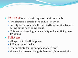  CAP RAST is a recent improvement in which 
 the allergen is coupled to a cellulose carrier 
 anti-IgE is enzyme-labelled with a fluorescent substrate 
acting as the developing agent. 
 This system has a higher sensitivity and specificity than 
RAST test 
 ELISA test 
 allergen is in the fluid phase 
 IgE is enzyme-labelled. 
 The substrate for the enzyme is added and 
 the resulted colour change is detected photometrically. 
 