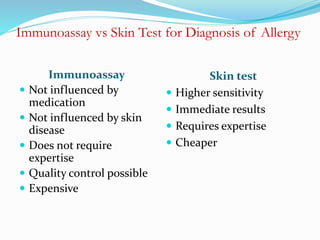 Immunoassay vs Skin Test for Diagnosis of Allergy 
Immunoassay 
 Not influenced by 
medication 
 Not influenced by skin 
disease 
 Does not require 
expertise 
 Quality control possible 
 Expensive 
Skin test 
 Higher sensitivity 
 Immediate results 
 Requires expertise 
 Cheaper 
 