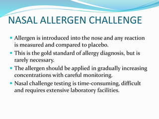 NASAL ALLERGEN CHALLENGE 
 Allergen is introduced into the nose and any reaction 
is measured and compared to placebo. 
 This is the gold standard of allergy diagnosis, but is 
rarely necessary. 
 The allergen should be applied in gradually increasing 
concentrations with careful monitoring. 
 Nasal challenge testing is time-consuming, difficult 
and requires extensive laboratory facilities. 
 