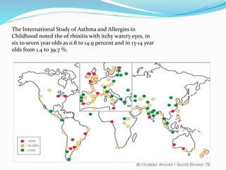 The International Study of Asthma and Allergies in 
Childhood noted the of rhinitis with itchy watery eyes, in 
six to seven year olds as 0.8 to 14.9 percent and in 13-14 year 
olds from 1.4 to 39.7 %. 
 