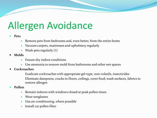 Allergen Avoidance 
 Pets 
 Remove pets from bedrooms and, even better, from the entire home 
 Vacuum carpets, mattresses and upholstery regularly 
 Wash pets regularly (±) 
 Molds 
 Ensure dry indoor conditions 
 Use ammonia to remove mold from bathrooms and other wet spaces 
 Cockroaches 
 Eradicate cockroaches with appropriate gel-type, non-volatile, insecticides 
 Eliminate dampness, cracks in floors, ceilings, cover food; wash surfaces, fabrics to 
remove allergen 
 Pollen 
 Remain indoors with windows closed at peak pollen times 
 Wear sunglasses 
 Use air-conditioning, where possible 
 Install car pollen filter 
 