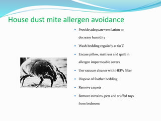 House dust mite allergen avoidance 
 Provide adequate ventilation to 
decrease humidity 
 Wash bedding regularly at 60°C 
 Encase pillow, mattress and quilt in 
allergen impermeable covers 
 Use vacuum cleaner with HEPA filter 
 Dispose of feather bedding 
 Remove carpets 
 Remove curtains, pets and stuffed toys 
from bedroom 
 