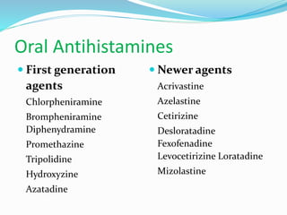 Oral Antihistamines 
 First generation 
agents 
Chlorpheniramine 
Brompheniramine 
Diphenydramine 
Promethazine 
Tripolidine 
Hydroxyzine 
Azatadine 
 Newer agents 
Acrivastine 
Azelastine 
Cetirizine 
Desloratadine 
Fexofenadine 
Levocetirizine Loratadine 
Mizolastine 
 