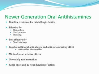 Newer Generation Oral Antihistamines 
 First line treatment for mild allergic rhinitis 
 Effective for 
 Rhinorrhea 
 Nasal pruritus 
 Sneezing 
 Less effective for 
 Nasal blockage 
 Possible additional anti-allergic and anti-inflammatory effect 
 In-vitro effect > in-vivo effect 
 Minimal or no sedative effects 
 Once daily administration 
 Rapid onset and 24 hour duration of action 
 