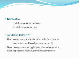  EFFICACY: 
• Oral decongestants: moderate 
• Nasal decongestants: high 
 ADVERSE EFFECTS: 
• Oral decongestants: insomnia, tachycardia, hyperkinesia 
tremor, increased blood pressure, stroke (?) 
• Nasal decongestants: tachyphylaxis, rebound congestion, 
nasal hyperresponsiveness, rhinitis medicamentosa 
 