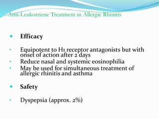 Anti-Leukotriene Treatment in Allergic Rhinitis 
 Efficacy 
• Equipotent to H1 receptor antagonists but with 
onset of action after 2 days 
• Reduce nasal and systemic eosinophilia 
• May be used for simultaneous treatment of 
allergic rhinitis and asthma 
 Safety 
• Dyspepsia (approx. 2%) 
 