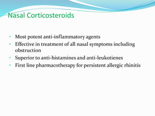 Nasal Corticosteroids 
• Most potent anti-inflammatory agents 
• Effective in treatment of all nasal symptoms including 
obstruction 
• Superior to anti-histamines and anti-leukotienes 
• First line pharmacotherapy for persistent allergic rhinitis 
 