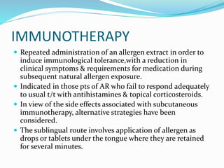 IMMUNOTHERAPY 
 Repeated administration of an allergen extract in order to 
induce immunological tolerance,with a reduction in 
clinical symptoms & requirements for medication during 
subsequent natural allergen exposure. 
 Indicated in those pts of AR who fail to respond adequately 
to usual t/t with antihistamines & topical corticosteroids. 
 In view of the side effects associated with subcutaneous 
immunotherapy, alternative strategies have been 
considered. 
 The sublingual route involves application of allergen as 
drops or tablets under the tongue where they are retained 
for several minutes. 
 