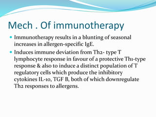 Mech . Of immunotherapy 
 Immunotherapy results in a blunting of seasonal 
increases in allergen-specific IgE. 
 Induces immune deviation from Th2- type T 
lymphocyte response in favour of a protective Th1-type 
response & also to induce a distinct population of T 
regulatory cells which produce the inhibitory 
cytokines IL-10, TGF B, both of which downregulate 
Th2 responses to allergens. 
 