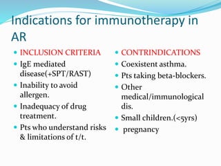 Indications for immunotherapy in 
AR 
 INCLUSION CRITERIA 
 IgE mediated 
disease(+SPT/RAST) 
 Inability to avoid 
allergen. 
 Inadequacy of drug 
treatment. 
 Pts who understand risks 
& limitations of t/t. 
 CONTRINDICATIONS 
 Coexistent asthma. 
 Pts taking beta-blockers. 
 Other 
medical/immunological 
dis. 
 Small children.(<5yrs) 
 pregnancy 
 