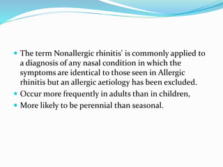  The term Nonallergic rhinitis' is commonly applied to 
a diagnosis of any nasal condition in which the 
symptoms are identical to those seen in Allergic 
rhinitis but an allergic aetiology has been excluded. 
 Occur more frequently in adults than in children, 
 More likely to be perennial than seasonal. 
 
