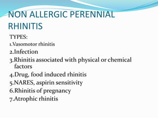 NON ALLERGIC PERENNIAL 
RHINITIS 
TYPES: 
1.Vasomotor rhinitis 
2.Infection 
3.Rhinitis associated with physical or chemical 
factors 
4.Drug, food induced rhinitis 
5.NARES, aspirin sensitivity 
6.Rhinitis of pregnancy 
7.Atrophic rhinitis 
 