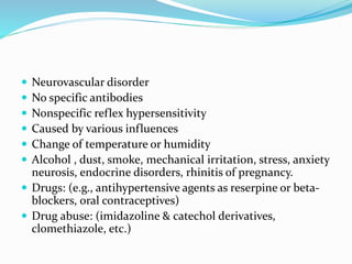  Neurovascular disorder 
 No specific antibodies 
 Nonspecific reflex hypersensitivity 
 Caused by various influences 
 Change of temperature or humidity 
 Alcohol , dust, smoke, mechanical irritation, stress, anxiety 
neurosis, endocrine disorders, rhinitis of pregnancy. 
 Drugs: (e.g., antihypertensive agents as reserpine or beta-blockers, 
oral contraceptives) 
 Drug abuse: (imidazoline & catechol derivatives, 
clomethiazole, etc.) 
 