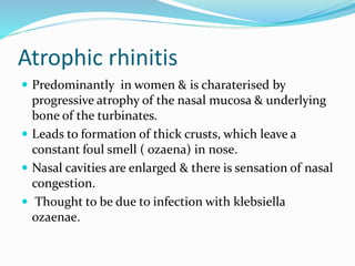 Atrophic rhinitis 
 Predominantly in women & is charaterised by 
progressive atrophy of the nasal mucosa & underlying 
bone of the turbinates. 
 Leads to formation of thick crusts, which leave a 
constant foul smell ( ozaena) in nose. 
 Nasal cavities are enlarged & there is sensation of nasal 
congestion. 
 Thought to be due to infection with klebsiella 
ozaenae. 
 