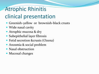 Atrophic Rhinitis 
clinical presentation 
 Greenish–yellow or brownish-black crusts 
 Wide nasal cavity 
 Atrophic mucosa & dry 
 Subepithelial layer fibrosis 
 Fetid secretion &crusts (Ozena) 
 Anosmia & social problem 
 Nasal obstruction 
 Mucosal changes 
 
