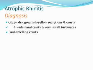 Atrophic Rhinitis 
Diagnosis 
 Gluey, dry, greenish-yellow secretions & crusts 
  wide nasal cavity & very small turbinates 
Foul-smelling crusts 
 