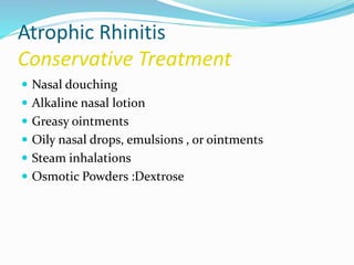 Atrophic Rhinitis 
Conservative Treatment 
 Nasal douching 
 Alkaline nasal lotion 
 Greasy ointments 
 Oily nasal drops, emulsions , or ointments 
 Steam inhalations 
 Osmotic Powders :Dextrose 
 