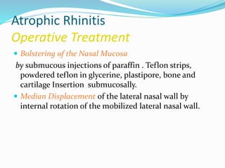 Atrophic Rhinitis 
Operative Treatment 
 Bolstering of the Nasal Mucosa 
by submucous injections of paraffin . Teflon strips, 
powdered teflon in glycerine, plastipore, bone and 
cartilage Insertion submucosally. 
 Median Displacement of the lateral nasal wall by 
internal rotation of the mobilized lateral nasal wall. 
 