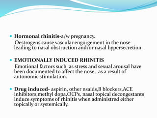  Hormonal rhinitis-a/w pregnancy. 
Oestrogens cause vascular engorgement in the nose 
leading to nasal obstruction and/or nasal hypersecretion. 
 EMOTIONALLY INDUCED RHINITIS 
Emotional factors such as stress and sexual arousal have 
been documented to affect the nose, as a result of 
autonomic stimulation. 
 Drug induced- aspirin, other nsaids,B blockers,ACE 
inhibitors,methyl dopa,OCPs, nasal topical decongestants 
induce symptoms of rhinitis when administred either 
topically or systemically. 
 