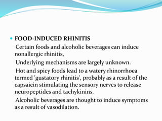  FOOD-INDUCED RHINITIS 
Certain foods and alcoholic beverages can induce 
nonallergic rhinitis, 
Underlying mechanisms are largely unknown. 
Hot and spicy foods lead to a watery rhinorrhoea 
termed 'gustatory rhinitis', probably as a result of the 
capsaicin stimulating the sensory nerves to release 
neuropeptides and tachykinins. 
Alcoholic beverages are thought to induce symptoms 
as a result of vasodilation. 
 