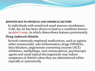 RHINITIS DUE TO PHYSICAL AND CHEMICAL FACTORS 
In individuals with sensitized nasal mucous membranes. 
Cold, dry air has been shown to lead to a condition known 
as skier's nose, in which rhinorrhoea features prominently. 
Drug-induced rhinitis 
Several commonly employed medications, such as aspirin, 
other nonsteroidal anti-inflammatory drugs (NSAIDs), 
beta-blockers, angiotensin-converting enzyme (ACE) 
inhibitors, methyldopa, oral contraceptives, psychotropic 
agents and nasal topical decongestants may induce 
symptoms of rhinitis when they are administered either 
topically or systemically. 
 