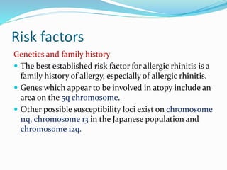 Risk factors 
Genetics and family history 
 The best established risk factor for allergic rhinitis is a 
family history of allergy, especially of allergic rhinitis. 
 Genes which appear to be involved in atopy include an 
area on the 5q chromosome. 
 Other possible susceptibility loci exist on chromosome 
11q, chromosome 13 in the Japanese population and 
chromosome 12q. 
 