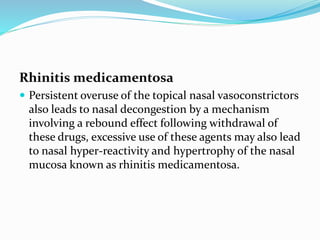 Rhinitis medicamentosa 
 Persistent overuse of the topical nasal vasoconstrictors 
also leads to nasal decongestion by a mechanism 
involving a rebound effect following withdrawal of 
these drugs, excessive use of these agents may also lead 
to nasal hyper-reactivity and hypertrophy of the nasal 
mucosa known as rhinitis medicamentosa. 
 