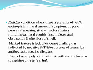  NARES- condition where there is presence of >20% 
eosinophils in nasal smears of symptomatic pts with 
perennial sneezing attacks, profuse watery 
rhinorrhoea, nasal pruritis, incomplete nasal 
obstruction & often loss of smell. 
Marked feature is lack of evidence of allergy, as 
indicated by negative SPT &/or absence of serum IgE 
antibodies to specific allergens. 
Triad of nasal polyposis , intrinsic asthma, intolerance 
to aspirin-sampter’s triad. 
 