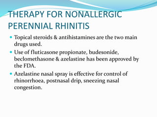 THERAPY FOR NONALLERGIC 
PERENNIAL RHINITIS 
 Topical steroids & antihistamines are the two main 
drugs used. 
 Use of fluticasone propionate, budesonide, 
beclomethasone & azelastine has been approved by 
the FDA. 
 Azelastine nasal spray is effective for control of 
rhinorrhoea, postnasal drip, sneezing nasal 
congestion. 
 
