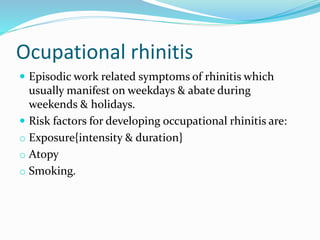 Ocupational rhinitis 
 Episodic work related symptoms of rhinitis which 
usually manifest on weekdays & abate during 
weekends & holidays. 
 Risk factors for developing occupational rhinitis are: 
o Exposure{intensity & duration} 
o Atopy 
o Smoking. 
 