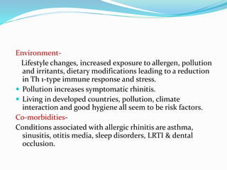 Environment- 
Lifestyle changes, increased exposure to allergen, pollution 
and irritants, dietary modifications leading to a reduction 
in Th 1-type immune response and stress. 
 Pollution increases symptomatic rhinitis. 
 Living in developed countries, pollution, climate 
interaction and good hygiene all seem to be risk factors. 
Co-morbidities- 
Conditions associated with allergic rhinitis are asthma, 
sinusitis, otitis media, sleep disorders, LRTI & dental 
occlusion. 
 