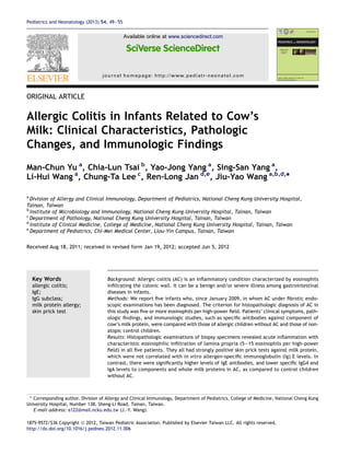 ORIGINAL ARTICLE
Allergic Colitis in Infants Related to Cow’s
Milk: Clinical Characteristics, Pathologic
Changes, and Immunologic Findings
Man-Chun Yu a
, Chia-Lun Tsai b
, Yao-Jong Yang a
, Sing-San Yang a
,
Li-Hui Wang a
, Chung-Ta Lee c
, Ren-Long Jan d,e
, Jiu-Yao Wang a,b,d,
*
a
Division of Allergy and Clinical Immunology, Department of Pediatrics, National Cheng Kung University Hospital,
Tainan, Taiwan
b
Institute of Microbiology and Immunology, National Cheng Kung University Hospital, Tainan, Taiwan
c
Department of Pathology, National Cheng Kung University Hospital, Tainan, Taiwan
d
Institute of Clinical Medicine, College of Medicine, National Cheng Kung University Hospital, Tainan, Taiwan
e
Department of Pediatrics, Chi-Mei Medical Center, Liou-Yin Campus, Tainan, Taiwan
Received Aug 18, 2011; received in revised form Jan 19, 2012; accepted Jun 5, 2012
Key Words
allergic colitis;
IgE;
IgG subclass;
milk protein allergy;
skin prick test
Background: Allergic colitis (AC) is an inﬂammatory condition characterized by eosinophils
inﬁltrating the colonic wall. It can be a benign and/or severe illness among gastrointestinal
diseases in infants.
Methods: We report ﬁve infants who, since January 2009, in whom AC under ﬁbrotic endo-
scopic examinations has been diagnosed. The criterion for histopathologic diagnosis of AC in
this study was ﬁve or more eosinophils per high-power ﬁeld. Patients’ clinical symptoms, path-
ologic ﬁndings, and immunologic studies, such as speciﬁc antibodies against component of
cow’s milk protein, were compared with those of allergic children without AC and those of non-
atopic control children.
Results: Histopathologic examinations of biopsy specimens revealed acute inﬂammation with
characteristic eosinophilic inﬁltration of lamina propria (5e15 eosinophils per high-power
ﬁeld) in all ﬁve patients. They all had strongly positive skin prick tests against milk protein,
which were not correlated with in vitro allergen-speciﬁc immunoglobulin (Ig) E levels. In
contrast, there were signiﬁcantly higher levels of IgE antibodies, and lower speciﬁc IgG4 and
IgA levels to components and whole milk proteins in AC, as compared to control children
without AC.
* Corresponding author. Division of Allergy and Clinical Immunology, Department of Pediatrics, College of Medicine, National Cheng Kung
University Hospital, Number 138, Sheng-Li Road, Tainan, Taiwan.
E-mail address: a122@mail.ncku.edu.tw (J.-Y. Wang).
1875-9572/$36 Copyright ª 2012, Taiwan Pediatric Association. Published by Elsevier Taiwan LLC. All rights reserved.
http://dx.doi.org/10.1016/j.pedneo.2012.11.006
Available online at www.sciencedirect.com
journal homepage: http://www.pediatr-neonatol.com
Pediatrics and Neonatology (2013) 54, 49e55
 