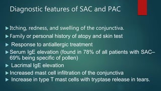 Diagnostic features of SAC and PAC
 Itching, redness, and swelling of the conjunctiva.
 Family or personal history of atopy and skin test
 Response to antiallergic treatment
 Serum IgE elevation (found in 78% of all patients with SAC–
69% being specific of pollen)
 Lacrimal IgE elevation
 Increased mast cell infiltration of the conjunctiva
 Increase in type T mast cells with tryptase release in tears.
 