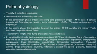 Pathophysiology
 Typically, it consists of two phases:
 sensitization and inflammatory response.
 In the sensitization phase antigen presenting cells processed antigen - MHC class II complex
interacts with T-lymphocytes, resulting in the differentiation of CD4+ T-lymphocyte into memory T-
lymphocyte.
 In the second phase, the interaction between the antigen- MHC-II complex and memory T-cells
stimulates the proliferation of T-cells.
 The memory T-lymphocytes during proliferation release cytokines.
 In sensitized individuals, the immune response takes 48-72 hours to develop. Some of the products
that can act as antigens are: mydriatic drugs (atropine, homatropine, tropicamide, phenyephrine);
antiglaucoma drugs (Brimonidine, apraclonidine dorzolamide); preservatives (thiomersal,
benzalkoniumchloride, chlorhexidine EDTA); antibiotics (aminoglycosides, sulfamides, polymyxin);
antiviral drugs (idoxuridine, trifuridine, viderabine); anaesthetic agents (procaine, tetracaine);
cosmetics, soaps and detergents.
 