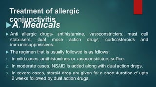 Treatment of allergic
conjunctivitis
A. Medicals
 Anti allergic drugs- antihistamine, vasoconstrictors, mast cell
stabilisers, dual mode action drugs, corticosteroids and
immunosuppressives.
 The regimen that is usually followed is as follows:
1. In mild cases, antihistamines or vasoconstrictors suffice.
2. In moderate cases, NSAID is added along with dual action drugs.
3. In severe cases, steroid drop are given for a short duration of upto
2 weeks followed by dual action drugs.
 