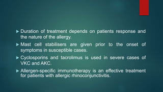 Duration of treatment depends on patients response and
the nature of the allergy.
 Mast cell stabilisers are given prior to the onset of
symptoms in susceptible cases.
 Cyclosporins and tacrolimus is used in severe cases of
VKC and AKC.
 Allergen-specific immunotherapy is an effective treatment
for patients with allergic rhinoconjunctivitis.
 