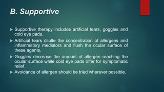 B. Supportive
 Supportive therapy includes artificial tears, goggles and
cold eye pads.
 Artificial tears dilulte the concentration of allergens and
inflammatory mediators and flush the ocular surface of
these agents.
 Goggles decrease the amount of allergen reaching the
ocular surface while cold eye pads offer for symptomatic
relief.
 Avoidance of allergen should be tried wherever possible.
 